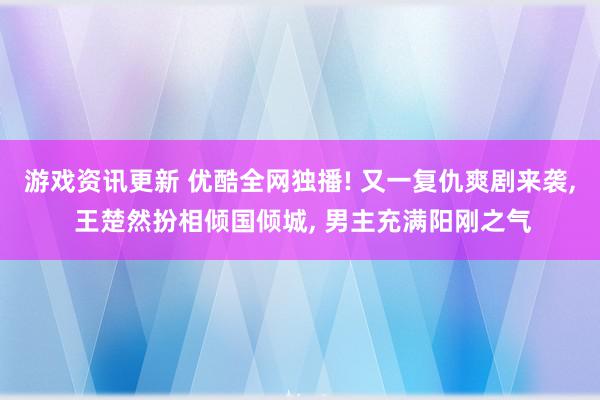 游戏资讯更新 优酷全网独播! 又一复仇爽剧来袭, 王楚然扮相倾国倾城, 男主充满阳刚之气