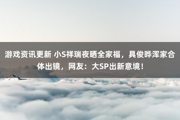 游戏资讯更新 小S祥瑞夜晒全家福，具俊晔浑家合体出镜，网友：大SP出新意境！