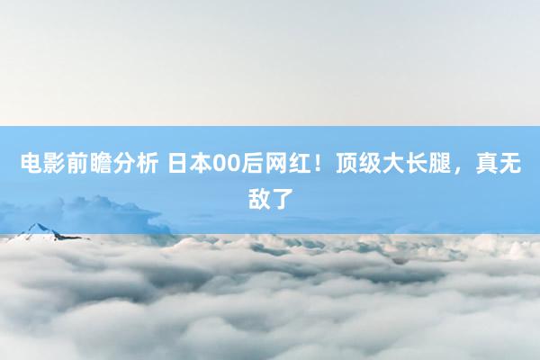 电影前瞻分析 日本00后网红！顶级大长腿，真无敌了