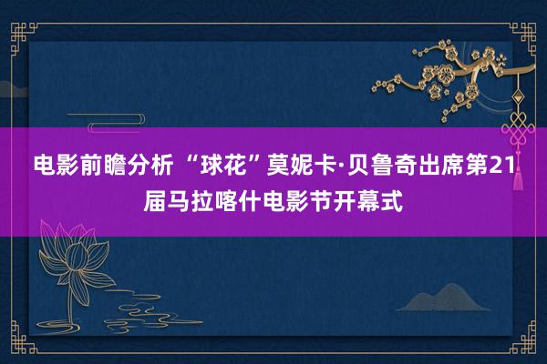 电影前瞻分析 “球花”莫妮卡·贝鲁奇出席第21届马拉喀什电影节开幕式