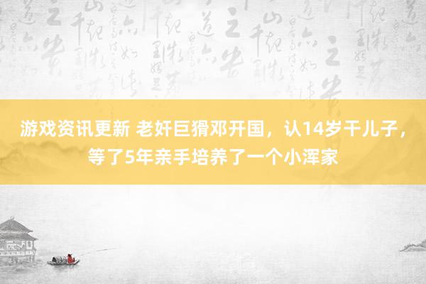 游戏资讯更新 老奸巨猾邓开国，认14岁干儿子，等了5年亲手培养了一个小浑家