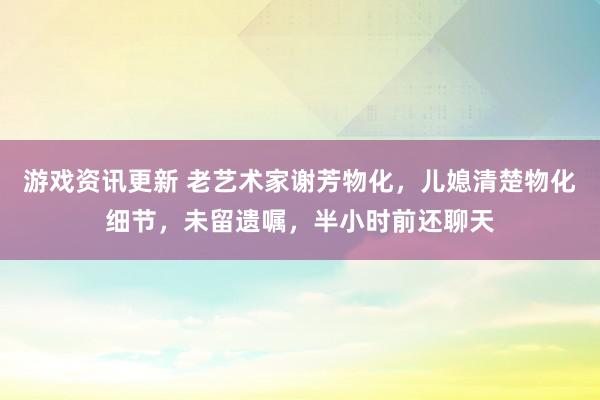 游戏资讯更新 老艺术家谢芳物化，儿媳清楚物化细节，未留遗嘱，半小时前还聊天