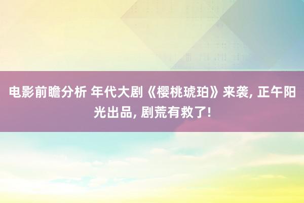 电影前瞻分析 年代大剧《樱桃琥珀》来袭, 正午阳光出品, 剧荒有救了!