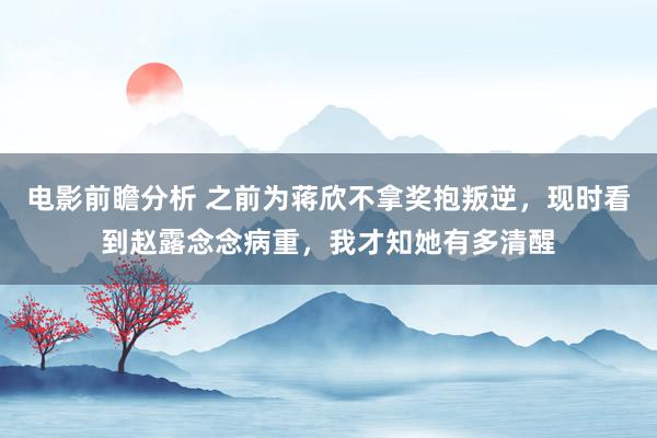 电影前瞻分析 之前为蒋欣不拿奖抱叛逆，现时看到赵露念念病重，我才知她有多清醒