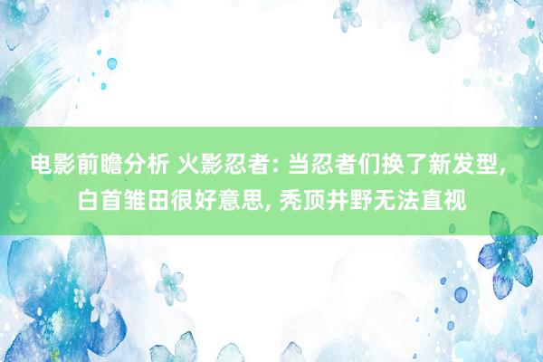 电影前瞻分析 火影忍者: 当忍者们换了新发型, 白首雏田很好意思, 秃顶井野无法直视