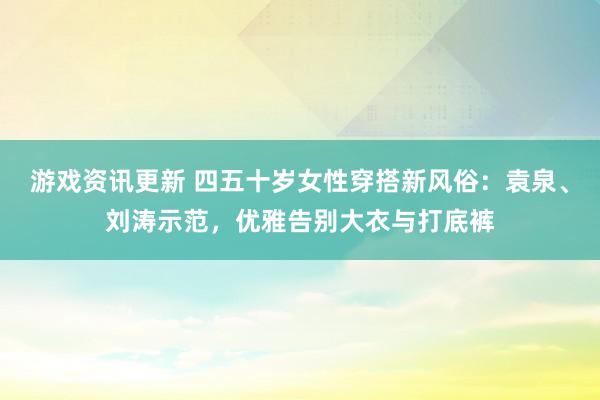 游戏资讯更新 四五十岁女性穿搭新风俗：袁泉、刘涛示范，优雅告别大衣与打底裤