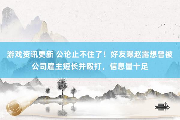 游戏资讯更新 公论止不住了！好友曝赵露想曾被公司雇主短长并殴打，信息量十足