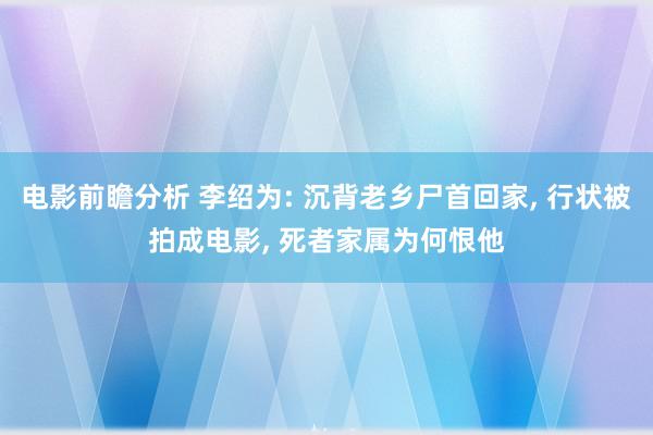 电影前瞻分析 李绍为: 沉背老乡尸首回家, 行状被拍成电影, 死者家属为何恨他