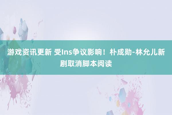 游戏资讯更新 受Ins争议影响！朴成勋-林允儿新剧取消脚本阅读