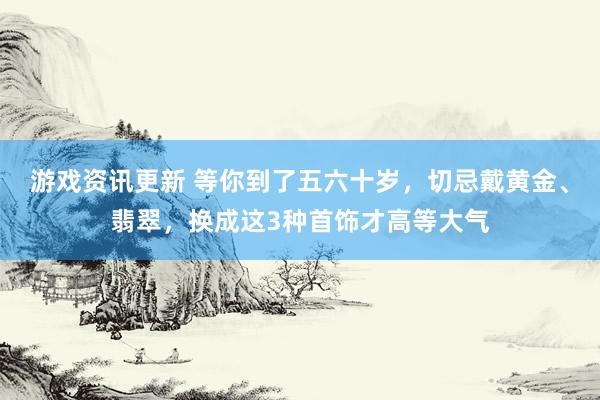 游戏资讯更新 等你到了五六十岁，切忌戴黄金、翡翠，换成这3种首饰才高等大气