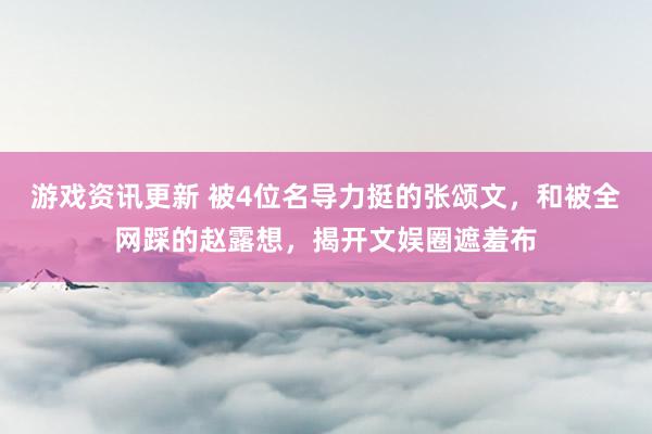 游戏资讯更新 被4位名导力挺的张颂文，和被全网踩的赵露想，揭开文娱圈遮羞布