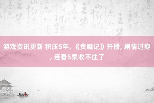 游戏资讯更新 积压5年, 《贪嘴记》开播, 剧情过瘾, 连看5集收不住了