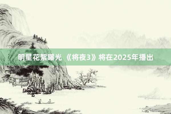 明星花絮曝光 《将夜3》将在2025年播出