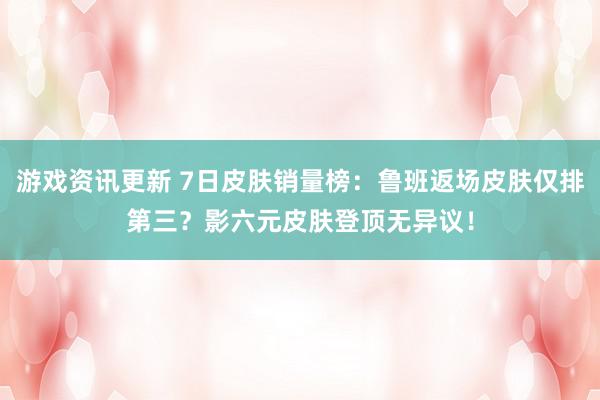 游戏资讯更新 7日皮肤销量榜：鲁班返场皮肤仅排第三？影六元皮肤登顶无异议！