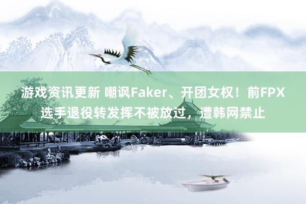 游戏资讯更新 嘲讽Faker、开团女权！前FPX选手退役转发挥不被放过，遭韩网禁止