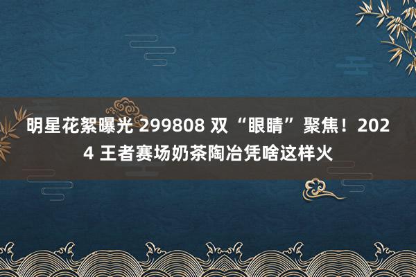 明星花絮曝光 299808 双 “眼睛” 聚焦！2024 王者赛场奶茶陶冶凭啥这样火