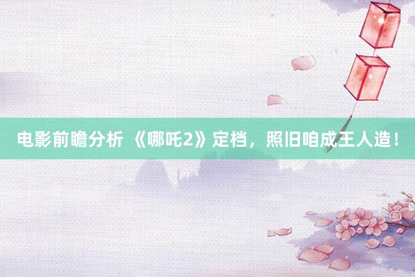 电影前瞻分析 《哪吒2》定档，照旧咱成王人造！