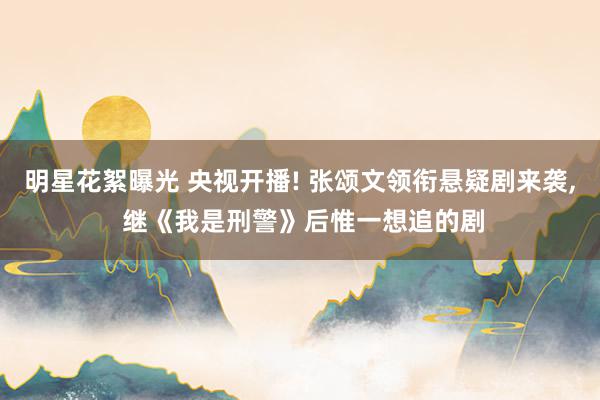 明星花絮曝光 央视开播! 张颂文领衔悬疑剧来袭, 继《我是刑警》后惟一想追的剧