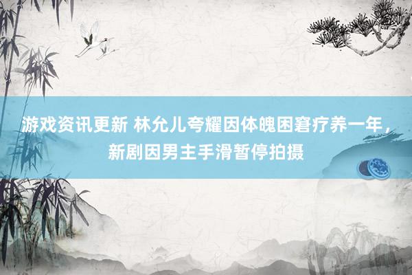 游戏资讯更新 林允儿夸耀因体魄困窘疗养一年，新剧因男主手滑暂停拍摄