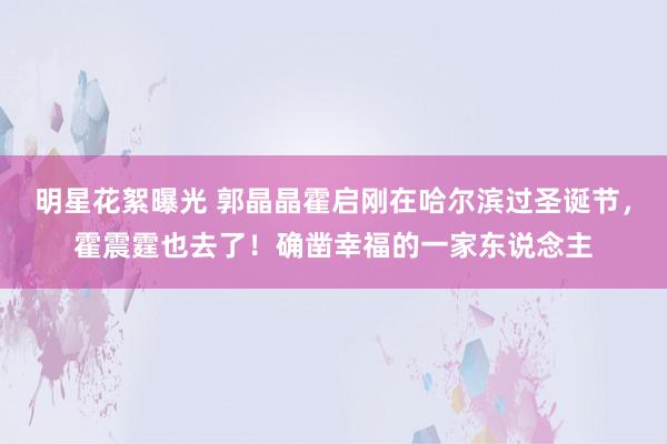 明星花絮曝光 郭晶晶霍启刚在哈尔滨过圣诞节，霍震霆也去了！确凿幸福的一家东说念主