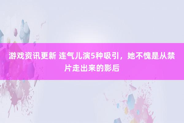 游戏资讯更新 连气儿演5种吸引，她不愧是从禁片走出来的影后