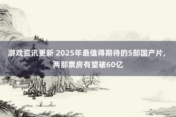 游戏资讯更新 2025年最值得期待的5部国产片, 两部票房有望破60亿