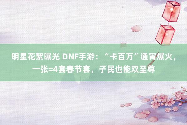 明星花絮曝光 DNF手游：“卡百万”通宵爆火，一张=4套春节套，子民也能双至尊