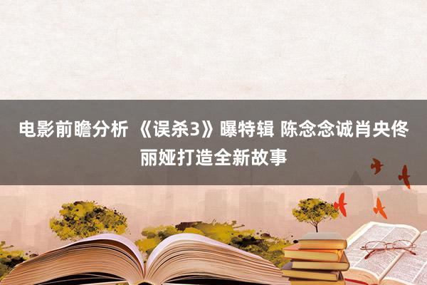 电影前瞻分析 《误杀3》曝特辑 陈念念诚肖央佟丽娅打造全新故事