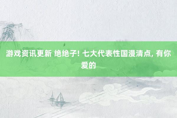 游戏资讯更新 绝绝子! 七大代表性国漫清点, 有你爱的