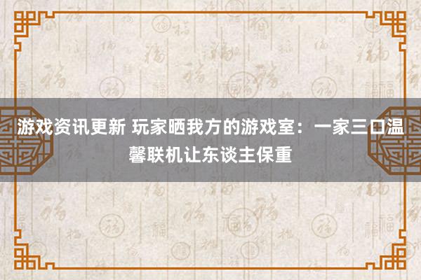 游戏资讯更新 玩家晒我方的游戏室：一家三口温馨联机让东谈主保重