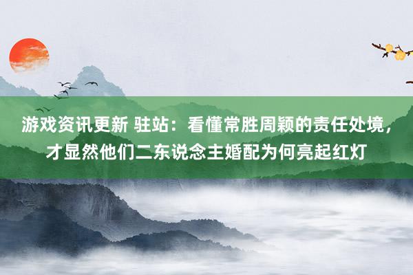 游戏资讯更新 驻站：看懂常胜周颖的责任处境，才显然他们二东说念主婚配为何亮起红灯