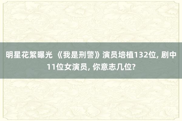 明星花絮曝光 《我是刑警》演员培植132位, 剧中11位女演员, 你意志几位?