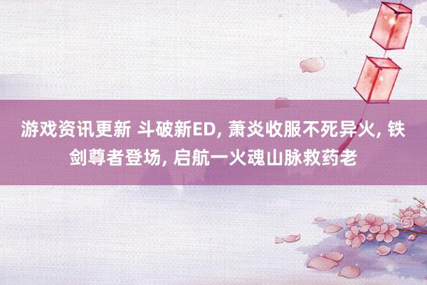 游戏资讯更新 斗破新ED, 萧炎收服不死异火, 铁剑尊者登场, 启航一火魂山脉救药老