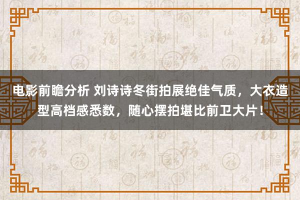 电影前瞻分析 刘诗诗冬街拍展绝佳气质，大衣造型高档感悉数，随心摆拍堪比前卫大片！