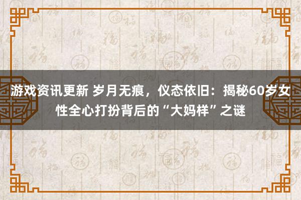 游戏资讯更新 岁月无痕，仪态依旧：揭秘60岁女性全心打扮背后的“大妈样”之谜