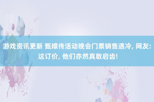 游戏资讯更新 甄嬛传活动晚会门票销售遇冷, 网友: 这订价, 他们亦然真敢启齿!