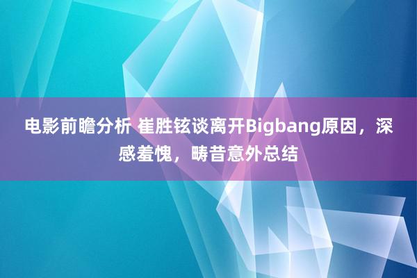 电影前瞻分析 崔胜铉谈离开Bigbang原因，深感羞愧，畴昔意外总结