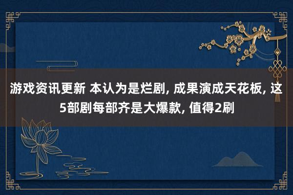 游戏资讯更新 本认为是烂剧, 成果演成天花板, 这5部剧每部齐是大爆款, 值得2刷