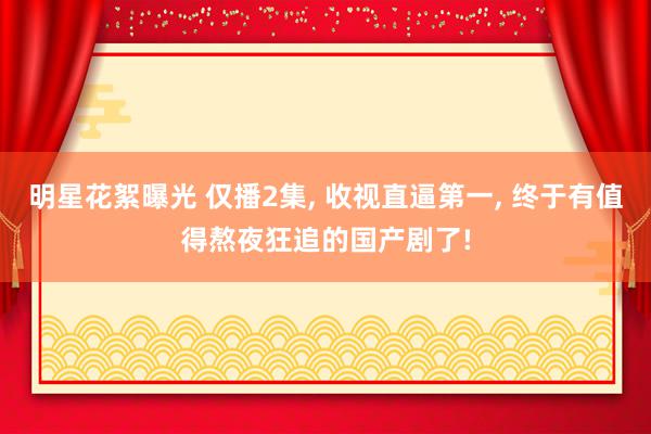 明星花絮曝光 仅播2集, 收视直逼第一, 终于有值得熬夜狂追的国产剧了!