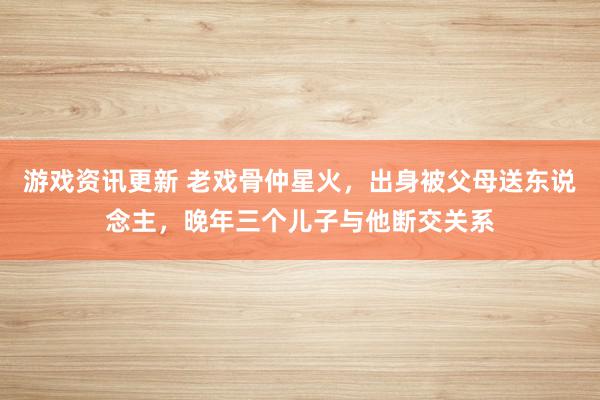 游戏资讯更新 老戏骨仲星火，出身被父母送东说念主，晚年三个儿子与他断交关系