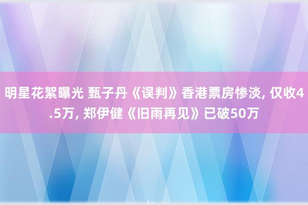 明星花絮曝光 甄子丹《误判》香港票房惨淡, 仅收4.5万, 郑伊健《旧雨再见》已破50万