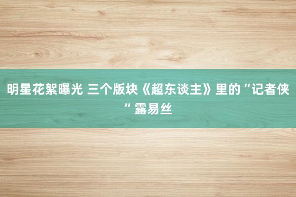 明星花絮曝光 三个版块《超东谈主》里的“记者侠”露易丝