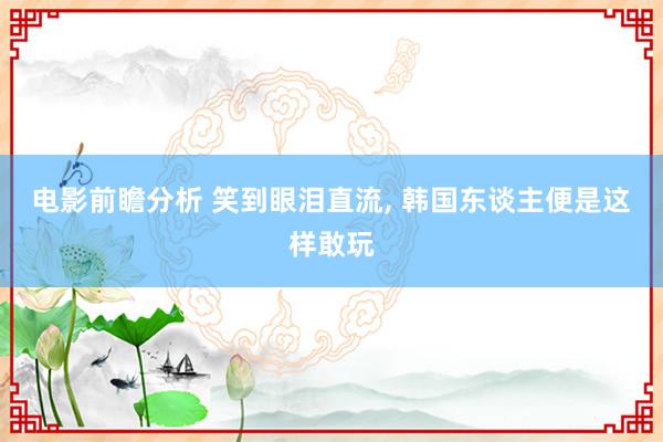 电影前瞻分析 笑到眼泪直流, 韩国东谈主便是这样敢玩