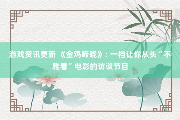 游戏资讯更新 《金鸡啼晓》: 一档让你从头“不雅看”电影的访谈节目