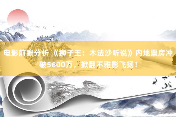 电影前瞻分析 《狮子王：木法沙听说》内地票房冲破5600万，掀翻不雅影飞扬！