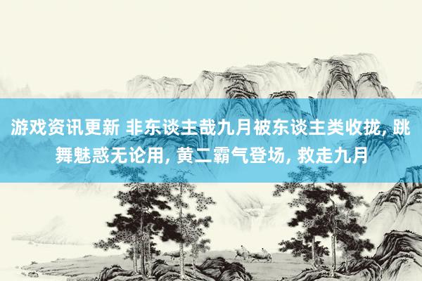 游戏资讯更新 非东谈主哉九月被东谈主类收拢, 跳舞魅惑无论用, 黄二霸气登场, 救走九月