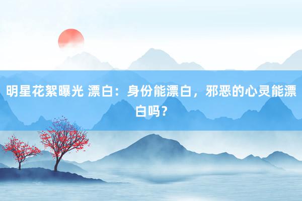 明星花絮曝光 漂白：身份能漂白，邪恶的心灵能漂白吗？