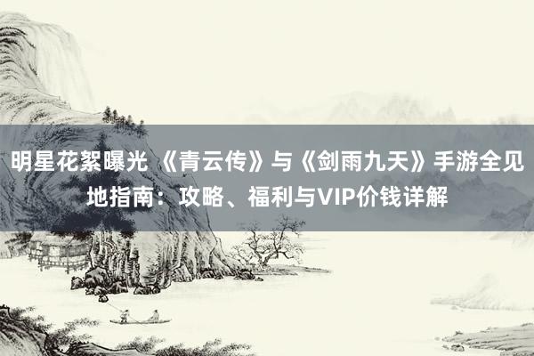 明星花絮曝光 《青云传》与《剑雨九天》手游全见地指南：攻略、福利与VIP价钱详解