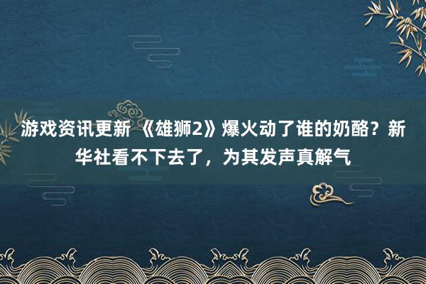 游戏资讯更新 《雄狮2》爆火动了谁的奶酪？新华社看不下去了，为其发声真解气