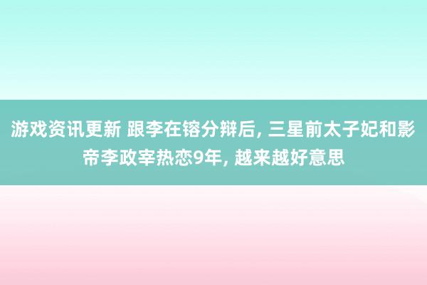 游戏资讯更新 跟李在镕分辩后, 三星前太子妃和影帝李政宰热恋9年, 越来越好意思